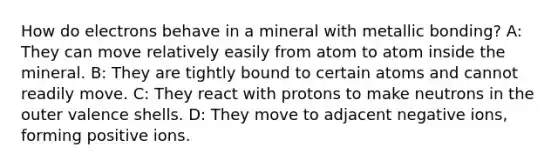 How do electrons behave in a mineral with metallic bonding? A: They can move relatively easily from atom to atom inside the mineral. B: They are tightly bound to certain atoms and cannot readily move. C: They react with protons to make neutrons in the outer valence shells. D: They move to adjacent negative ions, forming positive ions.