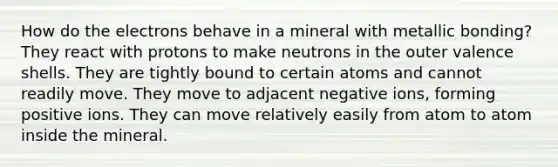 How do the electrons behave in a mineral with metallic bonding? They react with protons to make neutrons in the outer valence shells. They are tightly bound to certain atoms and cannot readily move. They move to adjacent negative ions, forming positive ions. They can move relatively easily from atom to atom inside the mineral.