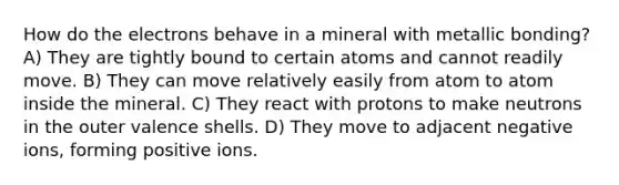 How do the electrons behave in a mineral with metallic bonding? A) They are tightly bound to certain atoms and cannot readily move. B) They can move relatively easily from atom to atom inside the mineral. C) They react with protons to make neutrons in the outer valence shells. D) They move to adjacent negative ions, forming positive ions.