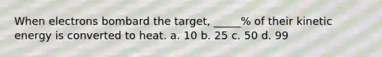 When electrons bombard the target, _____% of their kinetic energy is converted to heat. a. 10 b. 25 c. 50 d. 99