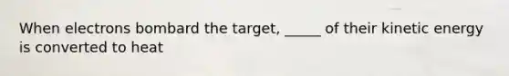 When electrons bombard the target, _____ of their kinetic energy is converted to heat