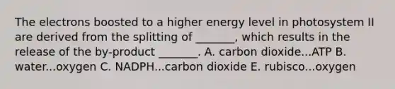 The electrons boosted to a higher energy level in photosystem II are derived from the splitting of _______, which results in the release of the by-product _______. A. carbon dioxide...ATP B. water...oxygen C. NADPH...carbon dioxide E. rubisco...oxygen