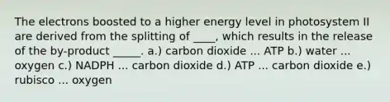 The electrons boosted to a higher energy level in photosystem II are derived from the splitting of ____, which results in the release of the by-product _____. a.) carbon dioxide ... ATP b.) water ... oxygen c.) NADPH ... carbon dioxide d.) ATP ... carbon dioxide e.) rubisco ... oxygen