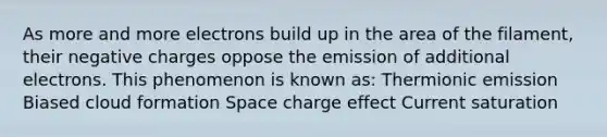 As more and more electrons build up in the area of the filament, their negative charges oppose the emission of additional electrons. This phenomenon is known as: Thermionic emission Biased cloud formation Space charge effect Current saturation