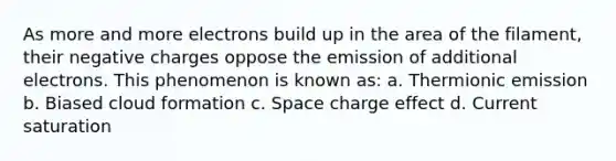 As more and more electrons build up in the area of the filament, their negative charges oppose the emission of additional electrons. This phenomenon is known as: a. Thermionic emission b. Biased cloud formation c. Space charge effect d. Current saturation