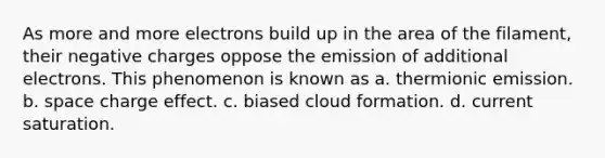 As more and more electrons build up in the area of the filament, their negative charges oppose the emission of additional electrons. This phenomenon is known as a. thermionic emission. b. space charge effect. c. biased cloud formation. d. current saturation.