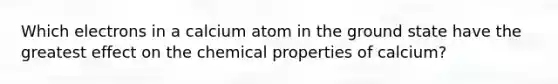 Which electrons in a calcium atom in the ground state have the greatest effect on the chemical properties of calcium?