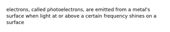 electrons, called photoelectrons, are emitted from a metal's surface when light at or above a certain frequency shines on a surface