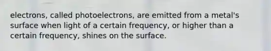 electrons, called photoelectrons, are emitted from a metal's surface when light of a certain frequency, or higher than a certain frequency, shines on the surface.