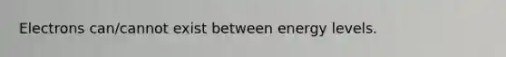 Electrons can/cannot exist between energy levels.