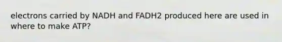 electrons carried by NADH and FADH2 produced here are used in where to make ATP?