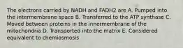 The electrons carried by NADH and FADH2 are A. Pumped into the intermembrane space B. Transferred to the ATP synthase C. Moved between proteins in the innermembrane of the mitochondria D. Transported into the matrix E. Considered equivalent to chemiosmosis