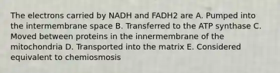 The electrons carried by NADH and FADH2 are A. Pumped into the intermembrane space B. Transferred to the ATP synthase C. Moved between proteins in the innermembrane of the mitochondria D. Transported into the matrix E. Considered equivalent to chemiosmosis