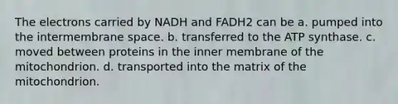 The electrons carried by NADH and FADH2 can be a. pumped into the intermembrane space. b. transferred to the ATP synthase. c. moved between proteins in the inner membrane of the mitochondrion. d. transported into the matrix of the mitochondrion.