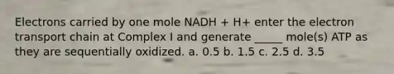 Electrons carried by one mole NADH + H+ enter the electron transport chain at Complex I and generate _____ mole(s) ATP as they are sequentially oxidized. a. 0.5 b. 1.5 c. 2.5 d. 3.5