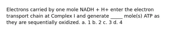 Electrons carried by one mole NADH + H+ enter the electron transport chain at Complex I and generate _____ mole(s) ATP as they are sequentially oxidized. a. 1 b. 2 c. 3 d. 4