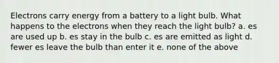 Electrons carry energy from a battery to a light bulb. What happens to the electrons when they reach the light bulb? a. es are used up b. es stay in the bulb c. es are emitted as light d. fewer es leave the bulb than enter it e. none of the above