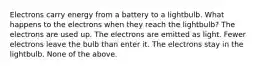 Electrons carry energy from a battery to a lightbulb. What happens to the electrons when they reach the lightbulb? The electrons are used up. The electrons are emitted as light. Fewer electrons leave the bulb than enter it. The electrons stay in the lightbulb. None of the above.