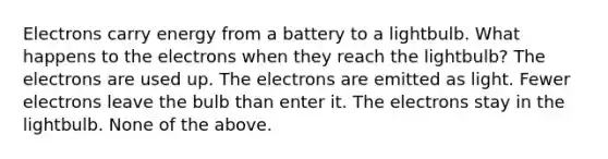 Electrons carry energy from a battery to a lightbulb. What happens to the electrons when they reach the lightbulb? The electrons are used up. The electrons are emitted as light. Fewer electrons leave the bulb than enter it. The electrons stay in the lightbulb. None of the above.