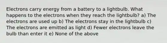 Electrons carry energy from a battery to a lightbulb. What happens to the electrons when they reach the lightbulb? a) The electrons are used up b) The electrons stay in the lightbulb c) The electrons are emitted as light d) Fewer electrons leave the bulb than enter it e) None of the above