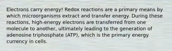 Electrons carry energy! Redox reactions are a primary means by which microorganisms extract and transfer energy. During these reactions, high-energy electrons are transferred from one molecule to another, ultimately leading to the generation of adenosine triphosphate (ATP), which is the primary energy currency in cells.