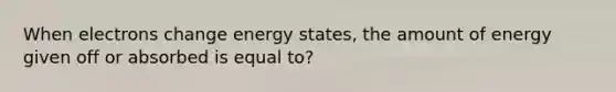 When electrons change energy states, the amount of energy given off or absorbed is equal to?