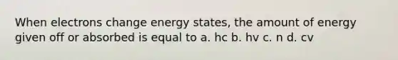 When electrons change energy states, the amount of energy given off or absorbed is equal to a. hc b. hv c. n d. cv