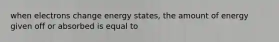 when electrons change energy states, the amount of energy given off or absorbed is equal to