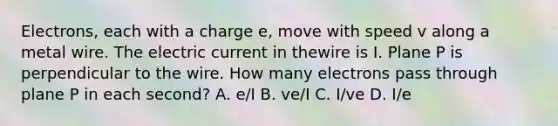 Electrons, each with a charge e, move with speed v along a metal wire. The electric current in thewire is I. Plane P is perpendicular to the wire. How many electrons pass through plane P in each second? A. e/I B. ve/I C. I/ve D. I/e