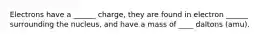 Electrons have a ______ charge, they are found in electron ______ surrounding the nucleus, and have a mass of ____ daltons (amu).