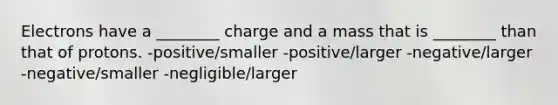 Electrons have a ________ charge and a mass that is ________ than that of protons. -positive/smaller -positive/larger -negative/larger -negative/smaller -negligible/larger