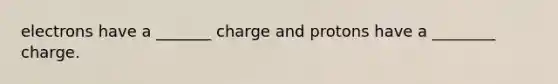 electrons have a _______ charge and protons have a ________ charge.