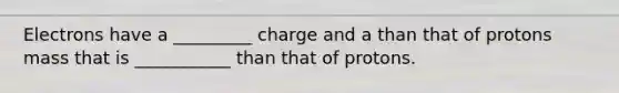 Electrons have a _________ charge and a than that of protons mass that is ___________ than that of protons.