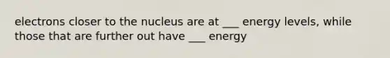 electrons closer to the nucleus are at ___ energy levels, while those that are further out have ___ energy