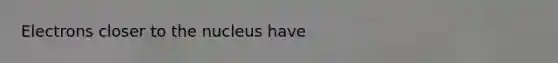 Electrons closer to the nucleus have