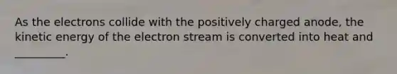 As the electrons collide with the positively charged anode, the kinetic energy of the electron stream is converted into heat and _________.