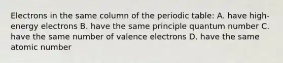 Electrons in the same column of <a href='https://www.questionai.com/knowledge/kIrBULvFQz-the-periodic-table' class='anchor-knowledge'>the periodic table</a>: A. have high-energy electrons B. have the same principle quantum number C. have the same number of <a href='https://www.questionai.com/knowledge/knWZpHTJT4-valence-electrons' class='anchor-knowledge'>valence electrons</a> D. have the same atomic number