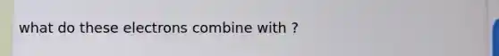 what do these electrons combine with ?