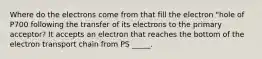 Where do the electrons come from that fill the electron "hole of P700 following the transfer of its electrons to the primary acceptor? It accepts an electron that reaches the bottom of the electron transport chain from PS _____.