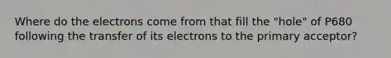 Where do the electrons come from that fill the "hole" of P680 following the transfer of its electrons to the primary acceptor?