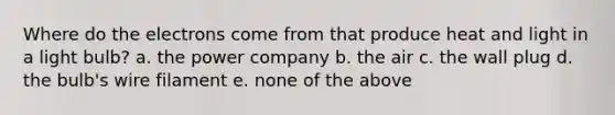 Where do the electrons come from that produce heat and light in a light bulb? a. the power company b. the air c. the wall plug d. the bulb's wire filament e. none of the above