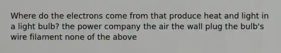 Where do the electrons come from that produce heat and light in a light bulb? the power company the air the wall plug the bulb's wire filament none of the above