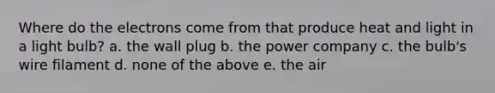 Where do the electrons come from that produce heat and light in a light bulb? a. the wall plug b. the power company c. the bulb's wire filament d. none of the above e. the air