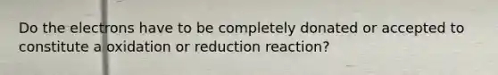 Do the electrons have to be completely donated or accepted to constitute a oxidation or reduction reaction?