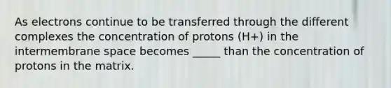 As electrons continue to be transferred through the different complexes the concentration of protons (H+) in the intermembrane space becomes _____ than the concentration of protons in the matrix.