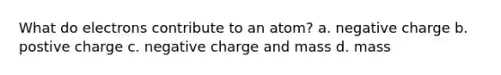 What do electrons contribute to an atom? a. negative charge b. postive charge c. negative charge and mass d. mass