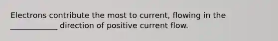 Electrons contribute the most to current, flowing in the ____________ direction of positive current flow.