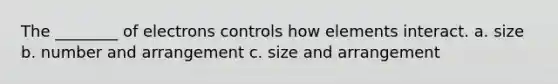 The ________ of electrons controls how elements interact. a. size b. number and arrangement c. size and arrangement