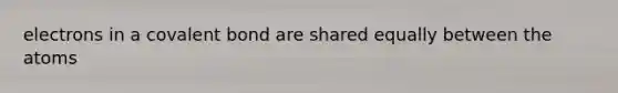 electrons in a covalent bond are shared equally between the atoms