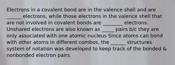 Electrons in a covalent bond are in the valence shell and are ______ electrons, while those electrons in the valence shell that are not involved in covalent bonds are ________ electrons. Unshared electrons are also known as _____ pairs b/c they are only associated with one atomic nucleus Since atoms can bond with other atoms in different combos, the ______ structures system of notation was developed to keep track of the bonded & nonbonded electron pairs.